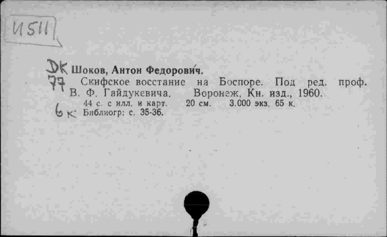 ﻿—-—A
■ЗЖ Шоков, Антон Федорович.
Скифское восстание на Боспоре. Под ред. проф.
В. Ф. Гайдукевича. Воронеж, Кн. изд., 1960. j 44 с. с илл. и карт. 20 см. 3.000 экз. 65 к. Ь К Бнблиогр: с. 35-36.